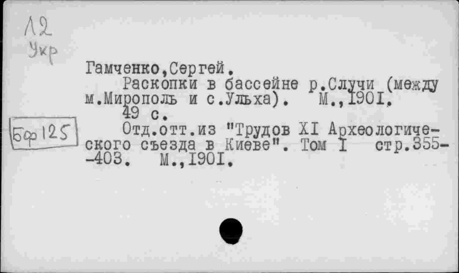 ﻿Al
Гамченко,Сергей.
Раскопки в бассейне р.Случи (между м.Ми^ополь ис.Ульха). М.,1901, Roo |2с1	Отд.отт.из ’’Трудов XI Археологиче-
сТ_____ä ского съезда в Киеве”. Том I стр.35b-
-403.	М.,1901.